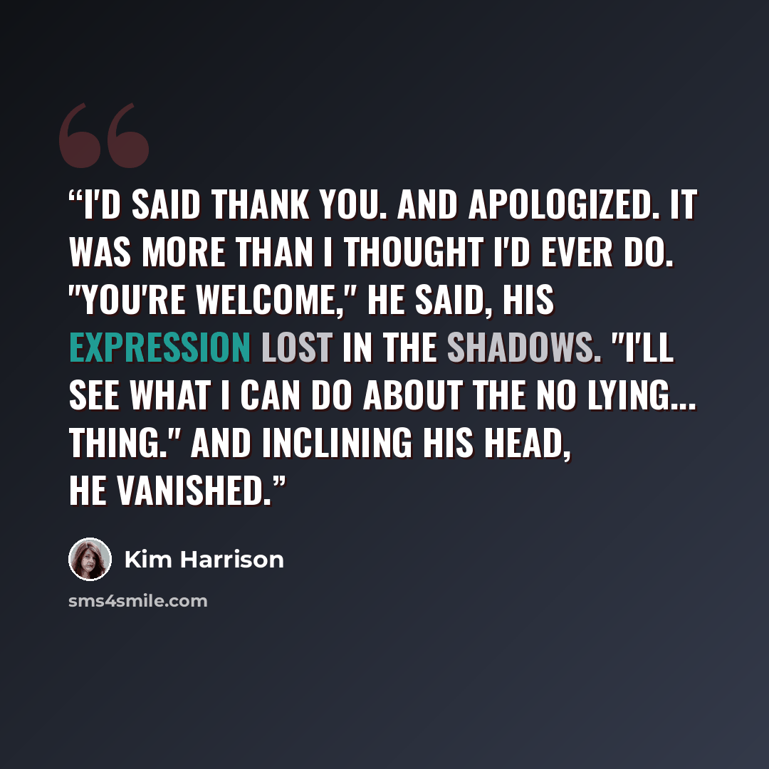“I'd said thank you. And apologized. It was more than I thought I'd ever do. "You're welcome," he said, his expression lost in the shadows. "I'll see what I can do about the no lying... thing." And inclining his head, he vanished.” quote by Kim Harrison