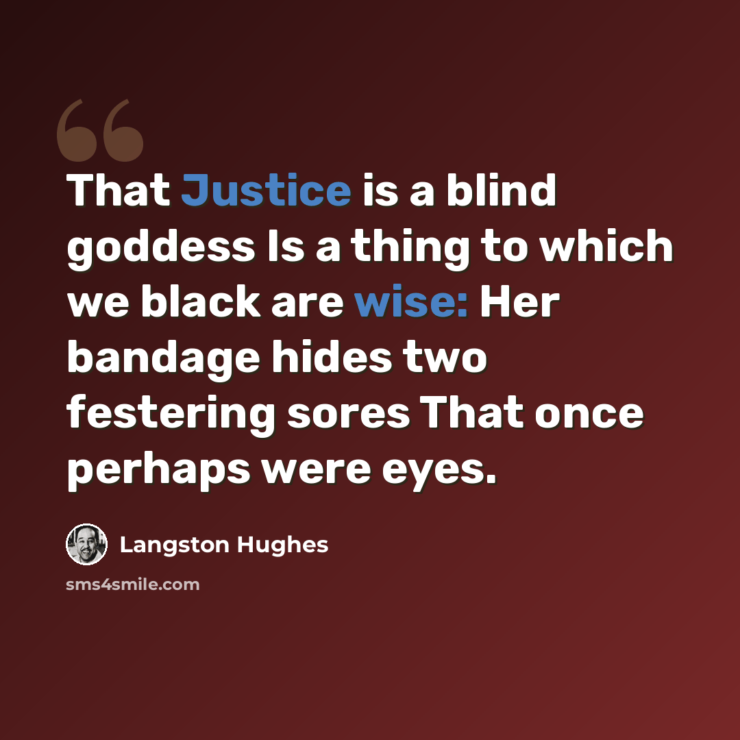“That Justice is a blind goddess Is a thing to which we black are wise: Her bandage hides two festering sores That once perhaps were eyes.” quote by Langston Hughes