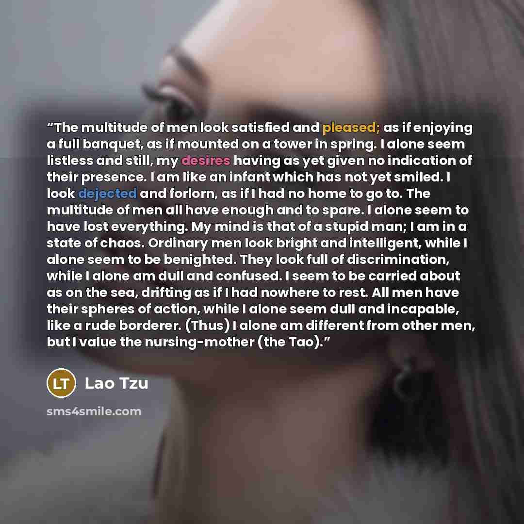 “The multitude of men look satisfied and pleased; as if enjoying a full banquet, as if mounted on a tower in spring. I alone seem listless and still, my desires having as yet given no indication of their presence. I am like an infant which has not yet smiled. I look dejected and forlorn, as if I…” quote by Lao Tzu