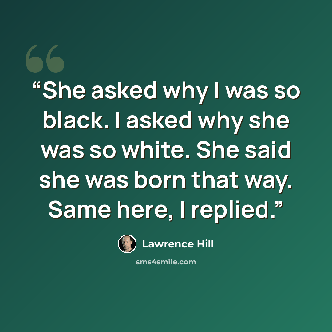 “She asked why I was so black. I asked why she was so white. She said she was born that way. Same here, I replied.” quote by Lawrence Hill