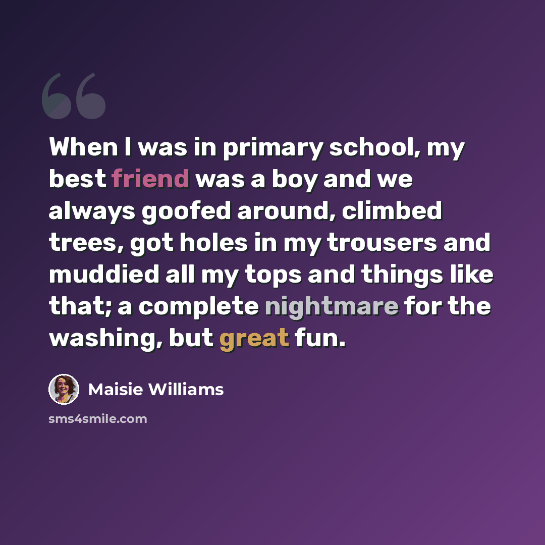 “When I was in primary school, my best friend was a boy and we always goofed around, climbed trees, got holes in my trousers and muddied all my tops and things like that; a complete nightmare for the washing, but great fun.” quote by Maisie Williams