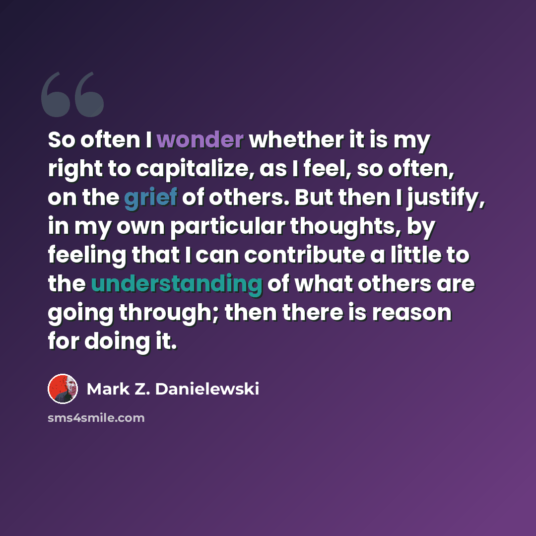 “So often I wonder whether it is my right to capitalize, as I feel, so often, on the grief of others. But then I justify, in my own particular thoughts, by feeling that I can contribute a little to the understanding of what others are going through; then there is reason for doing it.” quote by Mark Z. Danielewski