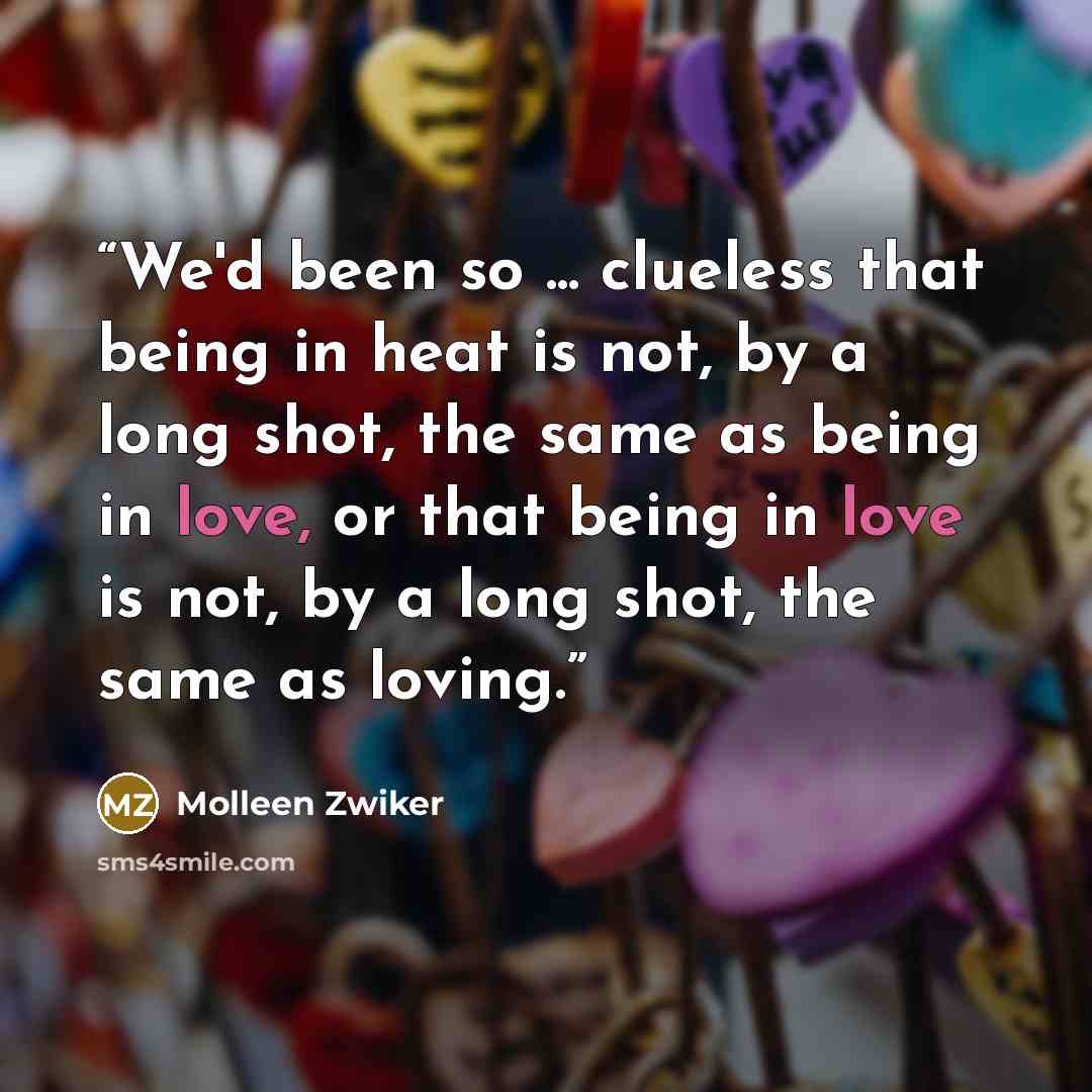 “We'd been so ... clueless that being in heat is not, by a long shot, the same as being in love, or that being in love is not, by a long shot, the same as loving.” quote by Molleen Zwiker
