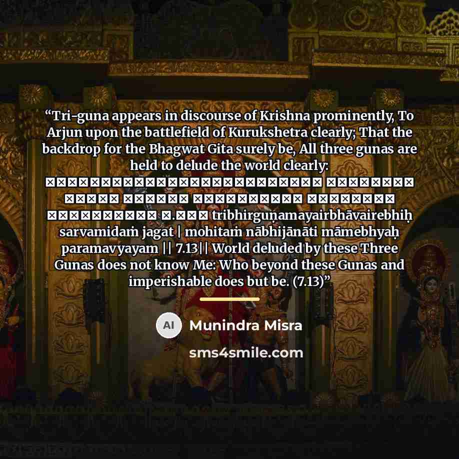 “Tri-guna appears in discourse of Krishna prominently, To Arjun upon the battlefield of Kurukshetra clearly; That the backdrop for the Bhagwat Gita surely be, All three gunas are held to delude the world clearly: त्रिभिर्गुणमयैर्भावैरेभिः सर्वमिदं जगत्। मोहितं नाभिजानाति मामेभ्यः परमव्ययम्॥ ७.१३॥…” quote by Munindra Misra