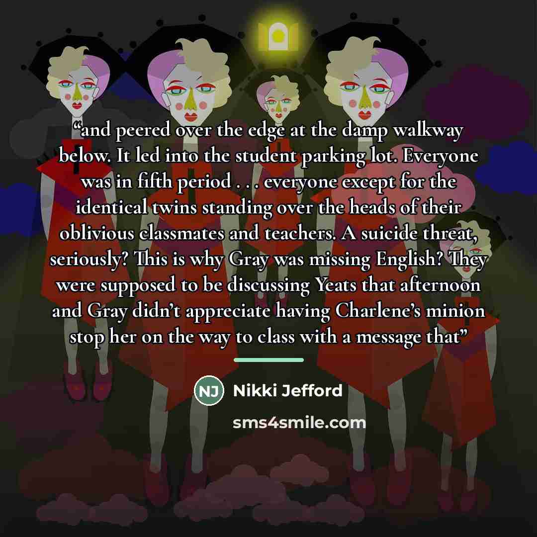 “and peered over the edge at the damp walkway below. It led into the student parking lot. Everyone was in fifth period . . . everyone except for the identical twins standing over the heads of their oblivious classmates and teachers. A suicide threat, seriously? This is why Gray was missing English?…” quote by Nikki Jefford