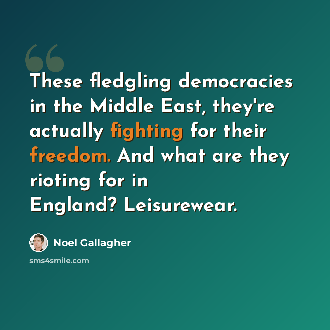 “These fledgling democracies in the Middle East, they're actually fighting for their freedom. And what are they rioting for in England? Leisurewear.” quote by Noel Gallagher