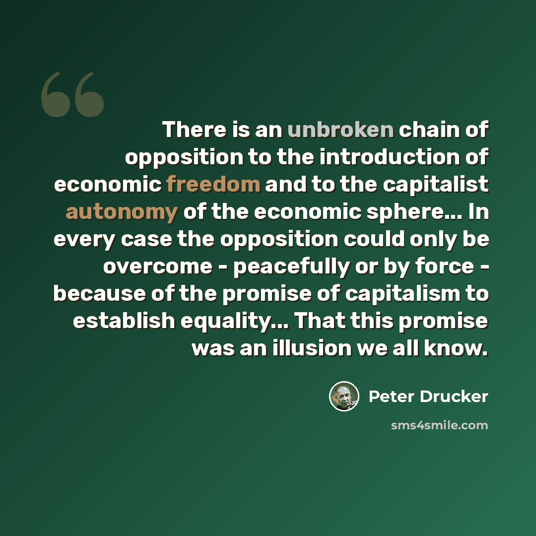 “There is an unbroken chain of opposition to the introduction of economic freedom and to the capitalist autonomy of the economic sphere... In every case the opposition could only be overcome - peacefully or by force - because of the promise of capitalism to establish equality... That this promise…” quote by Peter Drucker
