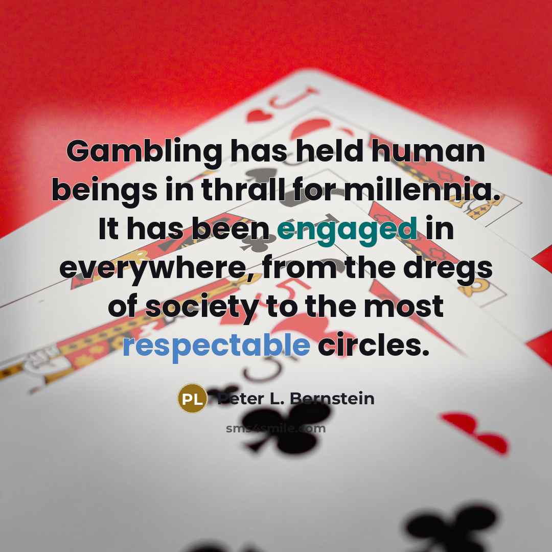 “Gambling has held human beings in thrall for millennia. It has been engaged in everywhere, from the dregs of society to the most respectable circles.” quote by Peter L. Bernstein