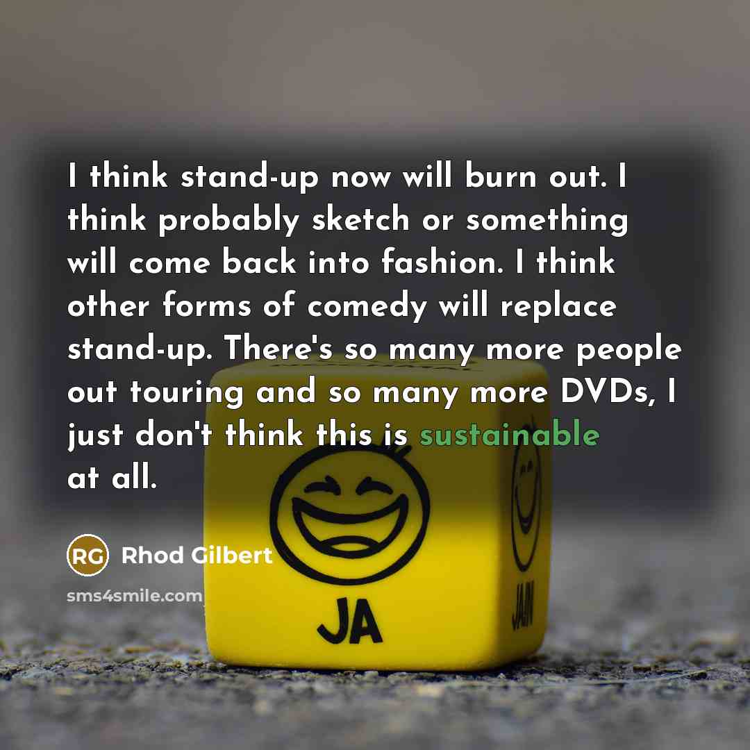 “I think stand-up now will burn out. I think probably sketch or something will come back into fashion. I think other forms of comedy will replace stand-up. There's so many more people out touring and so many more DVDs, I just don't think this is sustainable at all.” quote by Rhod Gilbert