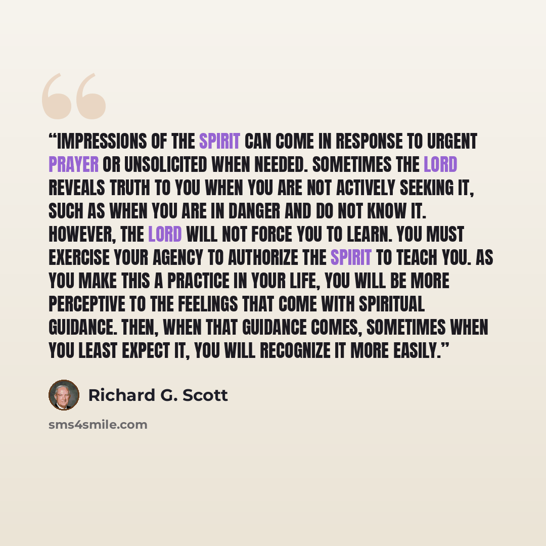 “Impressions of the Spirit can come in response to urgent prayer or unsolicited when needed. Sometimes the Lord reveals truth to you when you are not actively seeking it, such as when you are in danger and do not know it. However, the Lord will not force you to learn. You must exercise your agency…” quote by Richard G. Scott