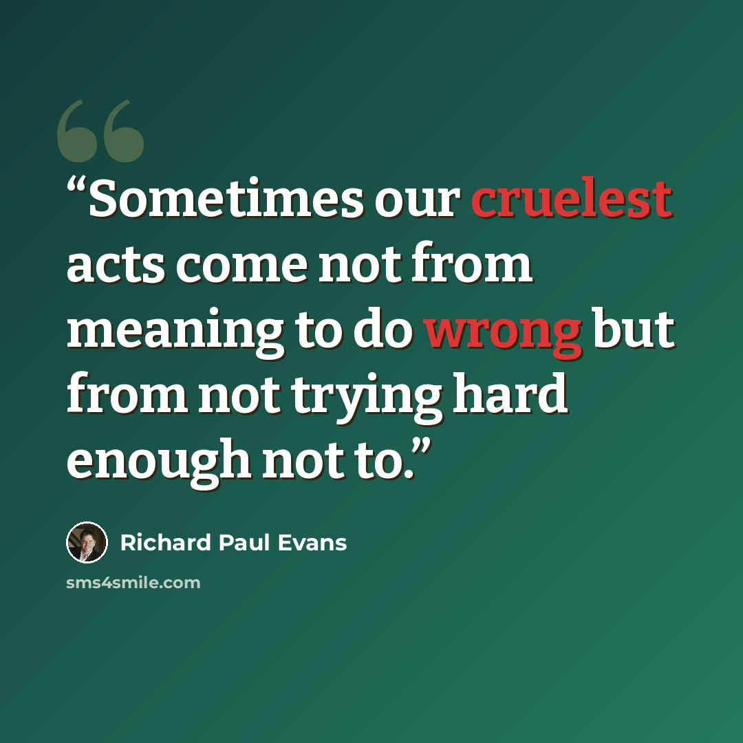 “Sometimes our cruelest acts come not from meaning to do wrong but from not trying hard enough not to.” quote by Richard Paul Evans