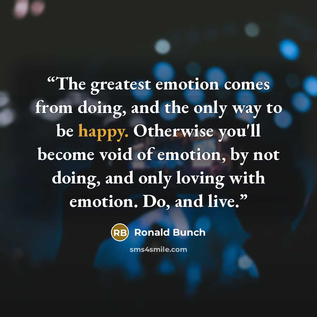 “The greatest emotion comes from doing, and the only way to be happy. Otherwise you'll become void of emotion, by not doing, and only loving with emotion. Do, and live.” quote by Ronald Bunch