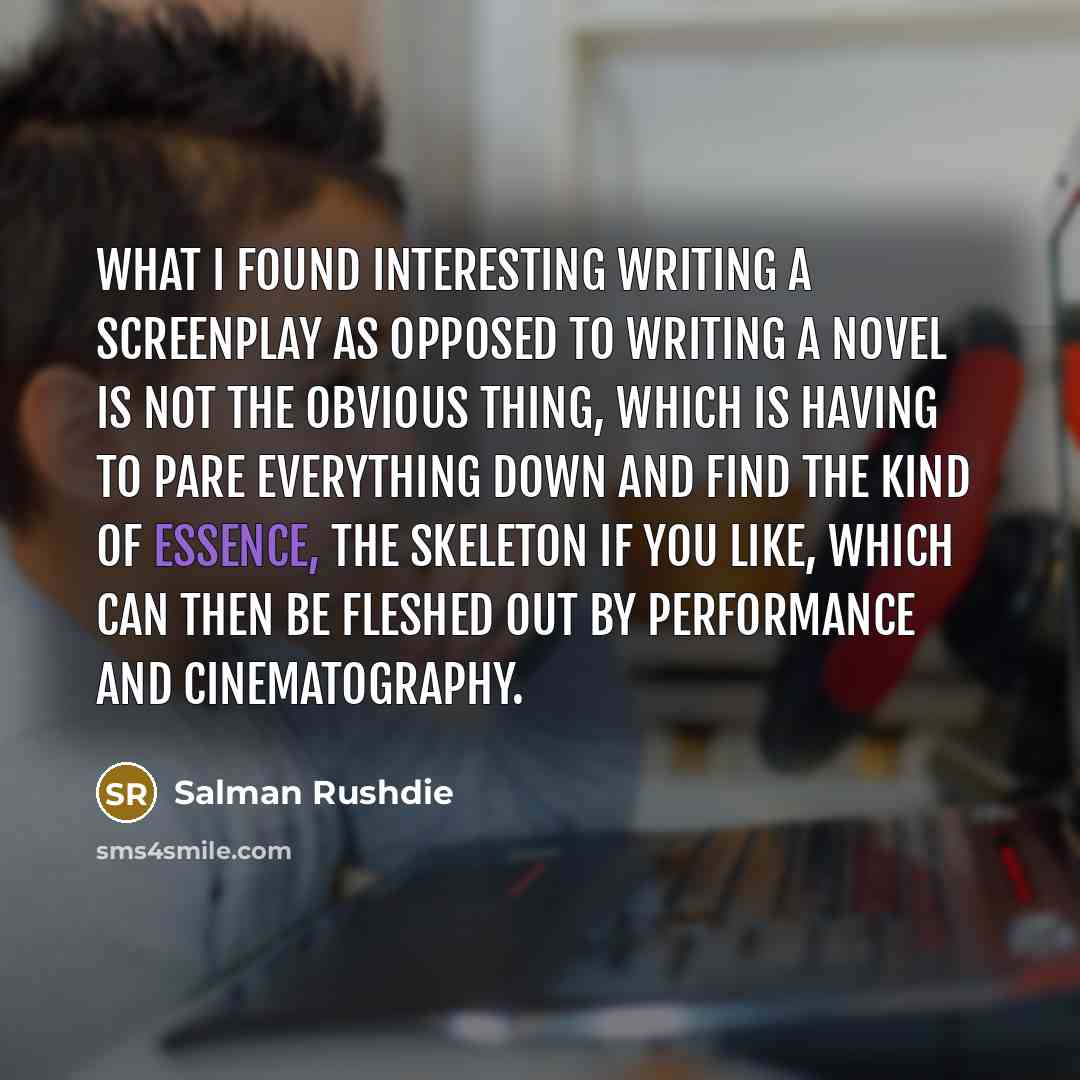 “What I found interesting writing a screenplay as opposed to writing a novel is not the obvious thing, which is having to pare everything down and find the kind of essence, the skeleton if you like, which can then be fleshed out by performance and cinematography.” quote by Salman Rushdie