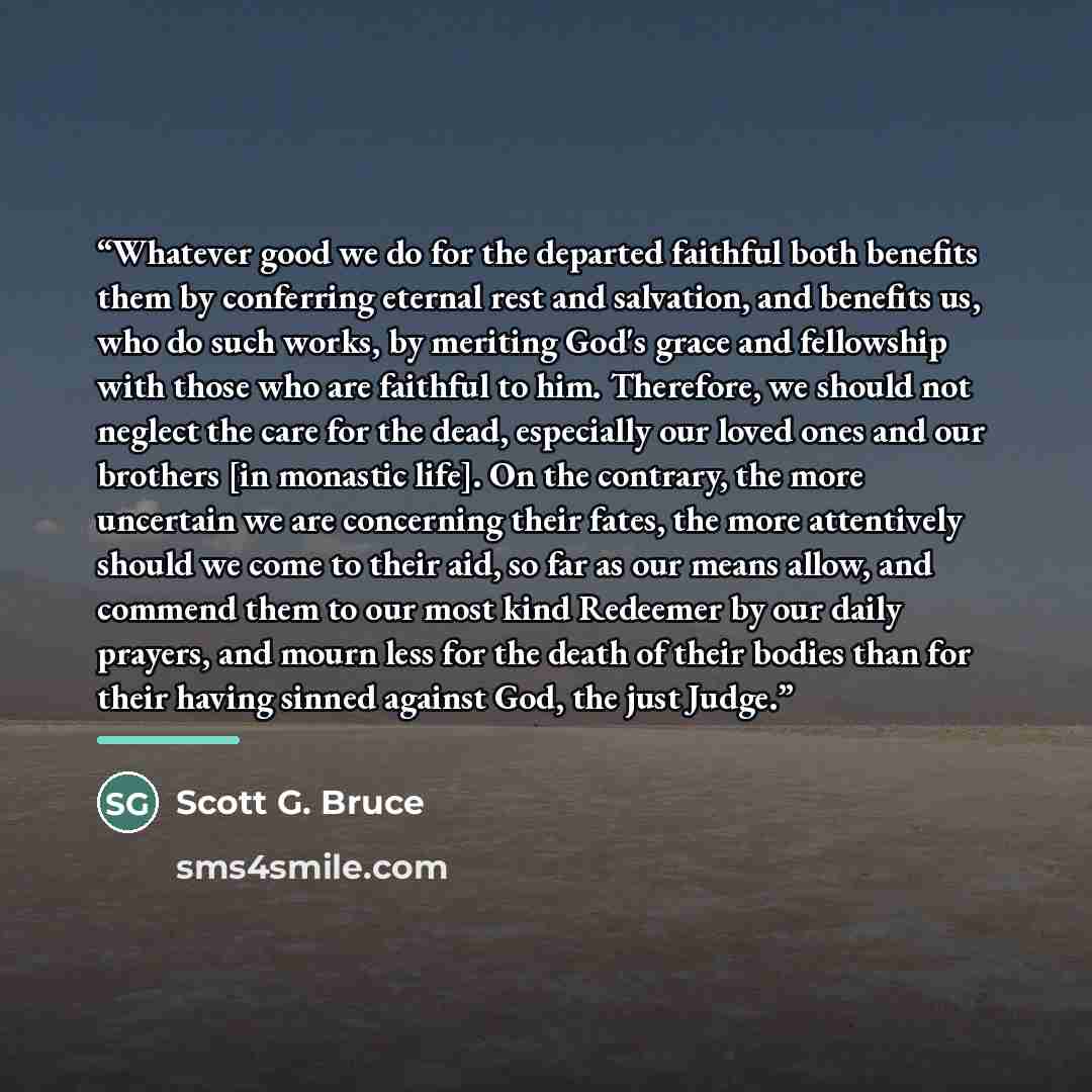 “Whatever good we do for the departed faithful both benefits them by conferring eternal rest and salvation, and benefits us, who do such works, by meriting God's grace and fellowship with those who are faithful to him. Therefore, we should not neglect the care for the dead, especially our loved…” quote by Scott G. Bruce