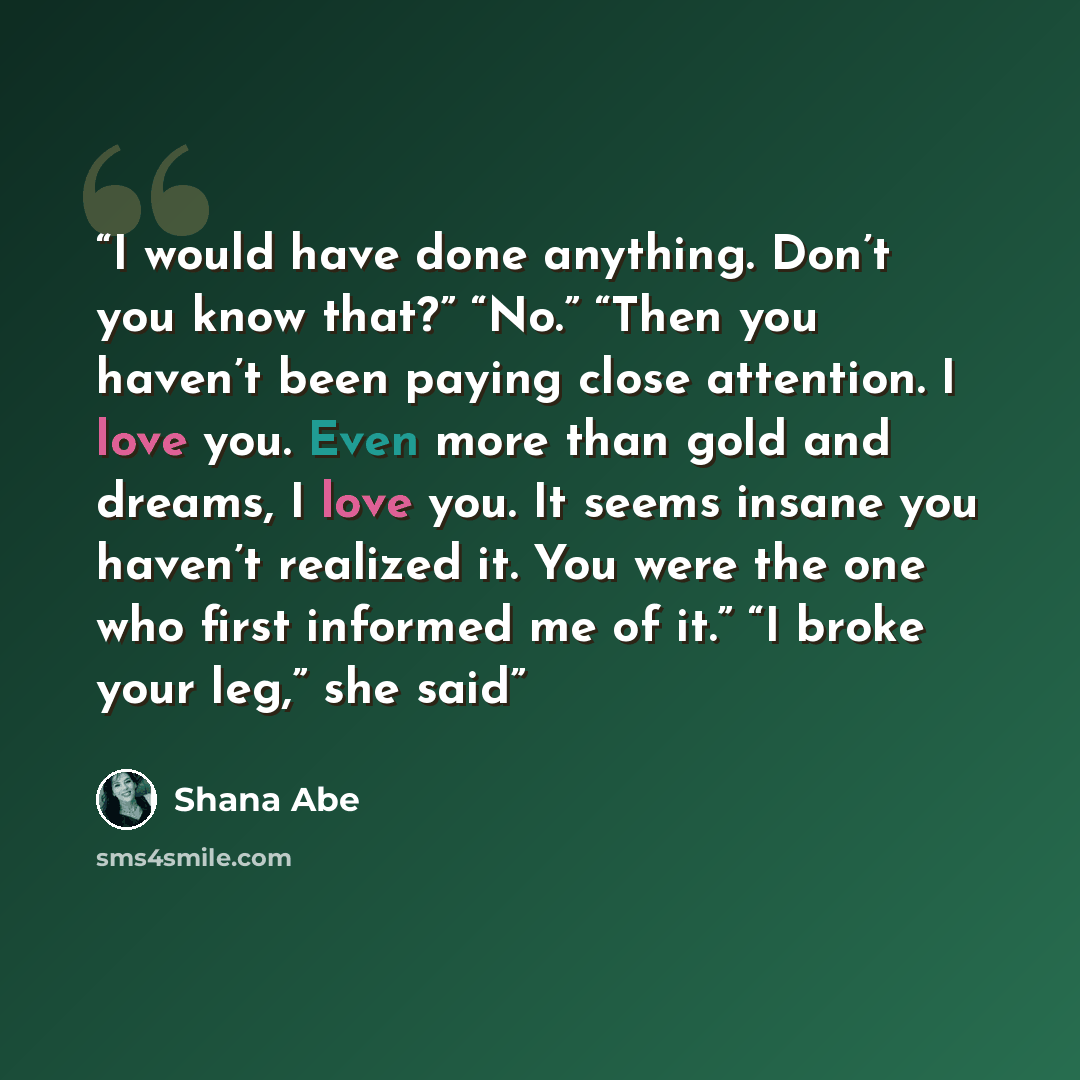 “I would have done anything. Don’t you know that?” “No.” “Then you haven’t been paying close attention. I love you. Even more than gold and dreams, I love you. It seems insane you haven’t realized it. You were the one who first informed me of it.” “I broke your leg,” she said” quote by Shana Abe