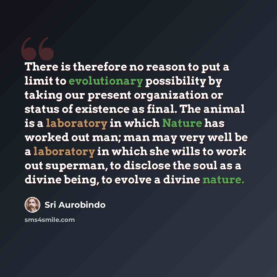 “There is therefore no reason to put a limit to evolutionary possibility by taking our present organization or status of existence as final. The animal is a laboratory in which Nature has worked out man; man may very well be a laboratory in which she wills to work out superman, to disclose the soul…” quote by Sri Aurobindo