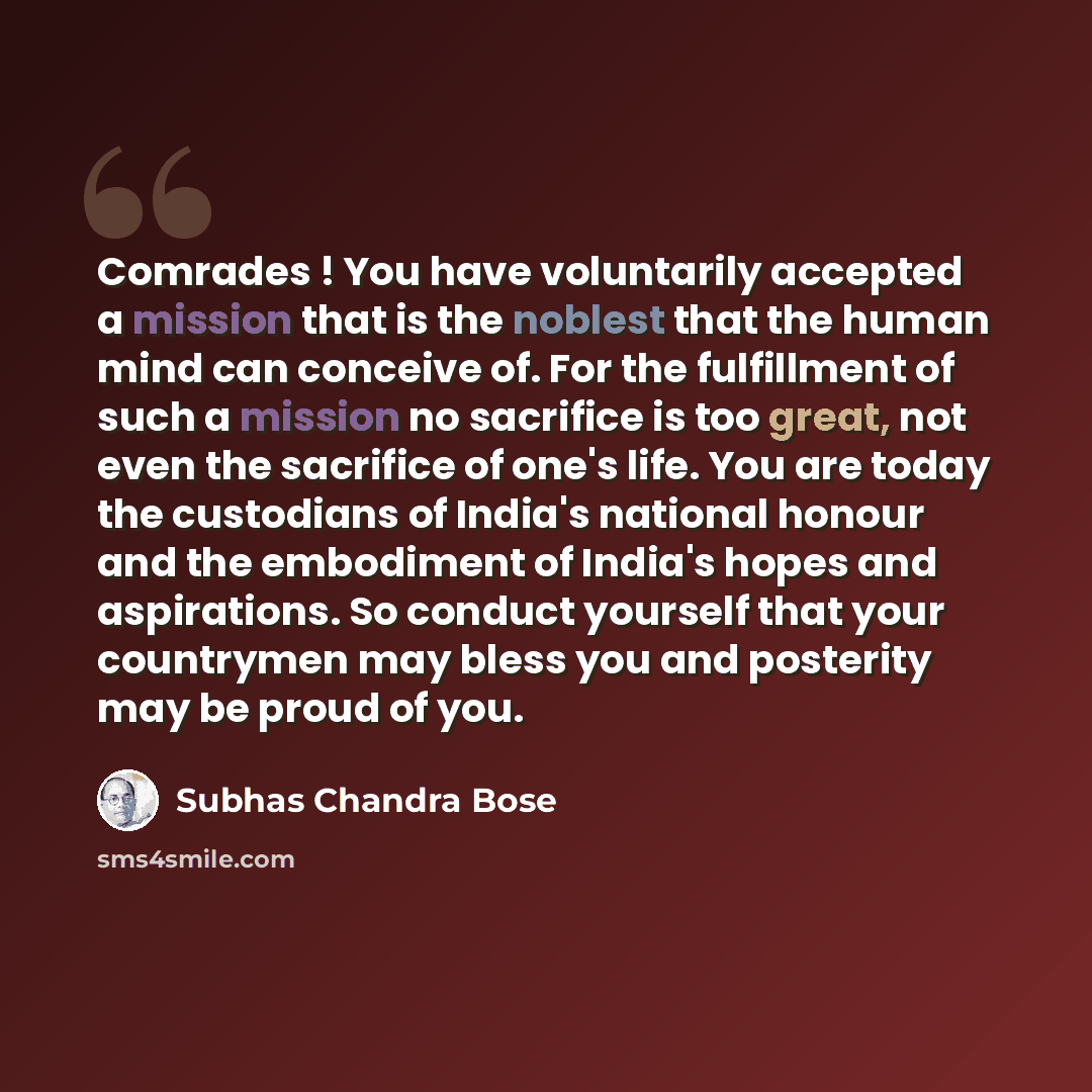 “Comrades ! You have voluntarily accepted a mission that is the noblest that the human mind can conceive of. For the fulfillment of such a mission no sacrifice is too great, not even the sacrifice of one's life. You are today the custodians of India's national honour and the embodiment of India's…” quote by Subhas Chandra Bose