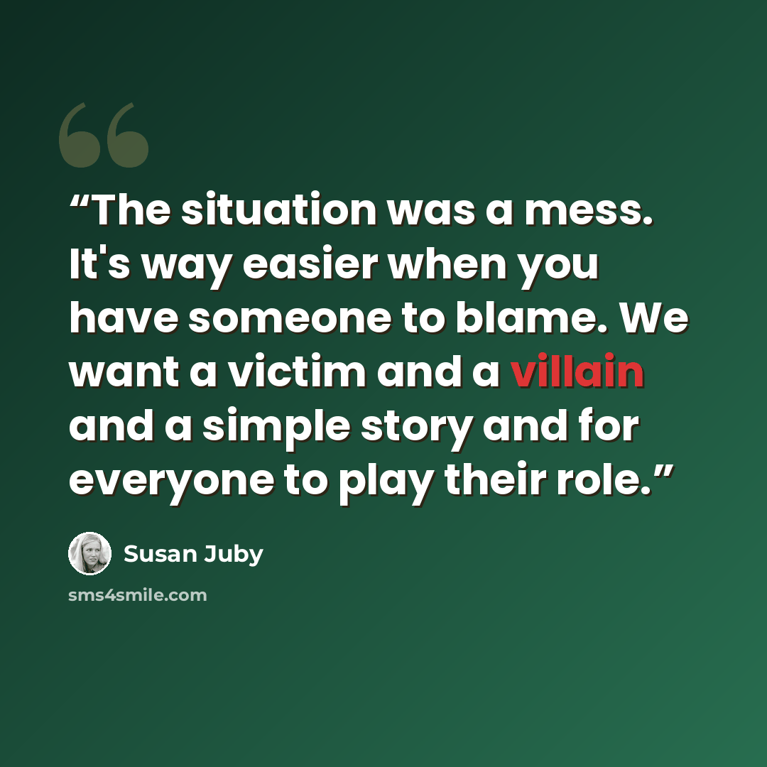 “The situation was a mess. It's way easier when you have someone to blame. We want a victim and a villain and a simple story and for everyone to play their role.” quote by Susan Juby