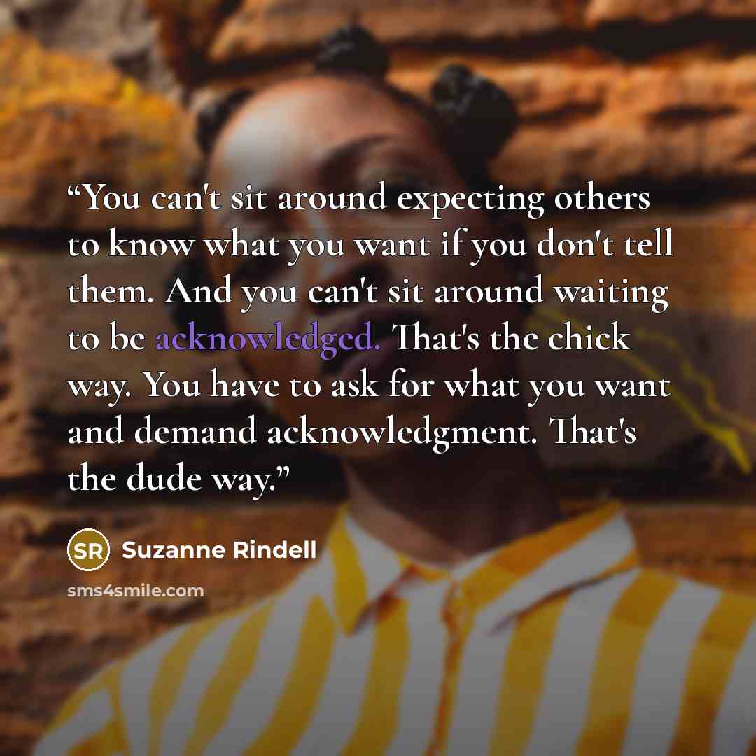 “You can't sit around expecting others to know what you want if you don't tell them. And you can't sit around waiting to be acknowledged. That's the chick way. You have to ask for what you want and demand acknowledgment. That's the dude way.” quote by Suzanne Rindell