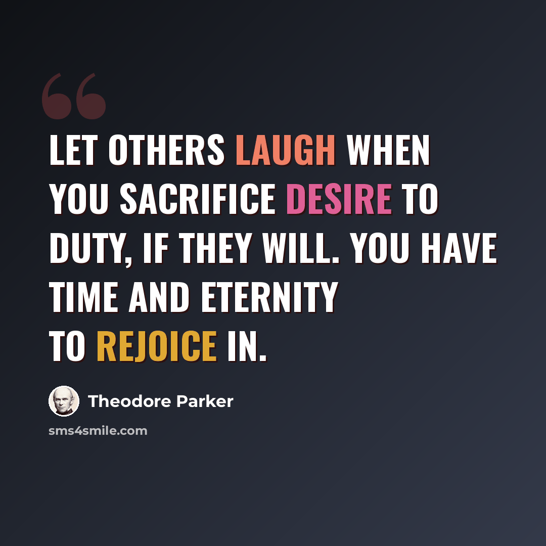 “Let others laugh when you sacrifice desire to duty, if they will. You have time and eternity to rejoice in.” quote by Theodore Parker