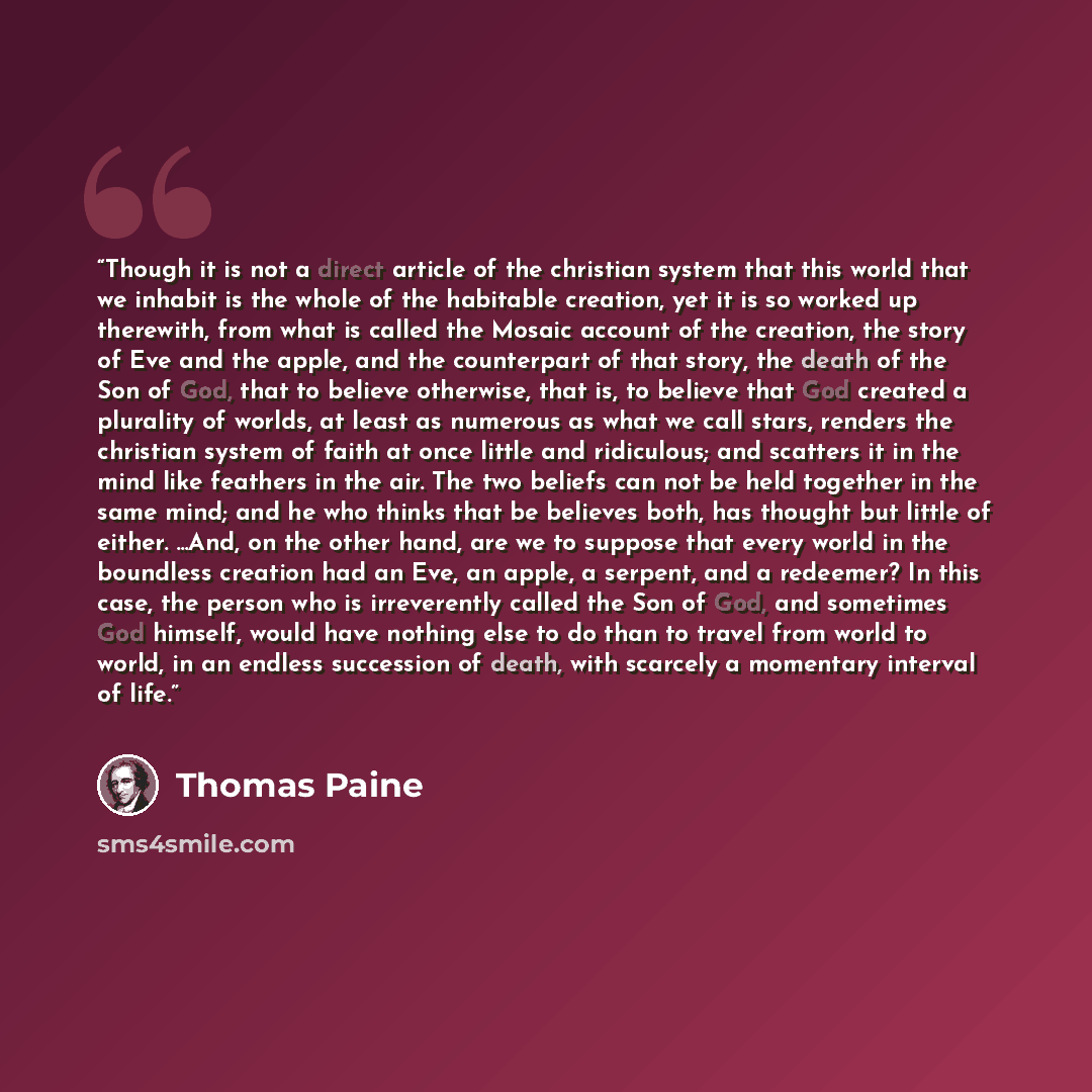 “Though it is not a direct article of the christian system that this world that we inhabit is the whole of the habitable creation, yet it is so worked up therewith, from what is called the Mosaic account of the creation, the story of Eve and the apple, and the counterpart of that story, the death…” quote by Thomas Paine