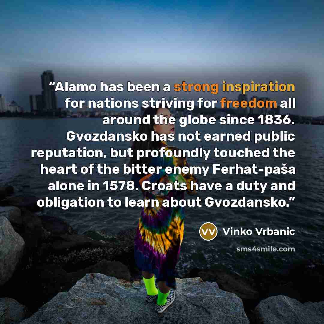 “Alamo has been a strong inspiration for nations striving for freedom all around the globe since 1836. Gvozdansko has not earned public reputation, but profoundly touched the heart of the bitter enemy Ferhat-paša alone in 1578. Croats have a duty and obligation to learn about Gvozdansko.” quote by Vinko Vrbanic
