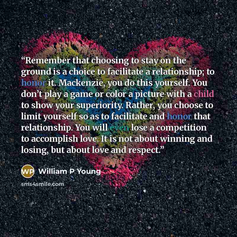 “Remember that choosing to stay on the ground is a choice to facilitate a relationship; to honor it. Mackenzie, you do this yourself. You don’t play a game or color a picture with a child to show your superiority. Rather, you choose to limit yourself so as to facilitate and honor that relationship…” quote by William P Young