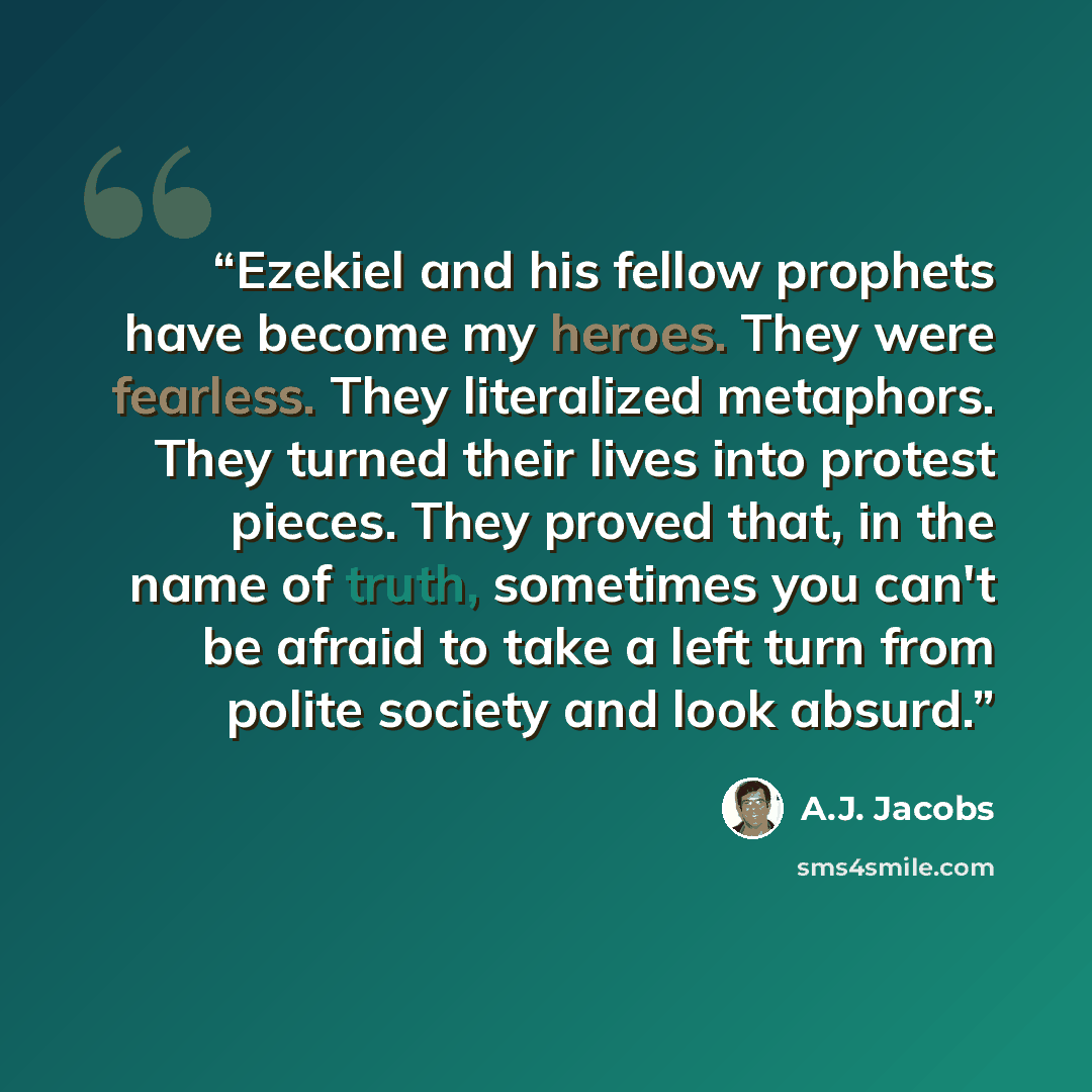 “Ezekiel and his fellow prophets have become my heroes. They were fearless. They literalized metaphors. They turned their lives into protest pieces. They proved that, in the name of truth, sometimes you can't be afraid to take a left turn from polite society and look absurd.” quote by A.J. Jacobs