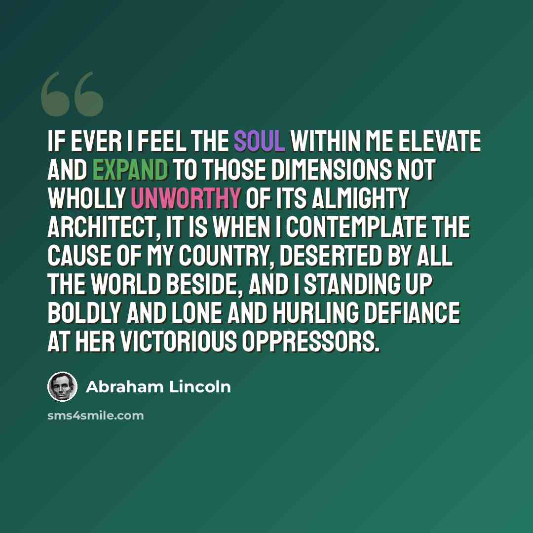 “If ever I feel the soul within me elevate and expand to those dimensions not wholly unworthy of its Almighty Architect, it is when I contemplate the cause of my country, deserted by all the world beside, and I standing up boldly and lone and hurling defiance at her victorious oppressors.” quote by Abraham Lincoln