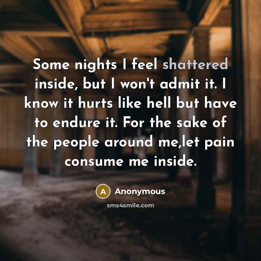 “Some nights I feel shattered inside, but I won't admit it. I know it hurts like hell but have to endure it. For the sake of the people around me,let pain consume me inside.” quote by Anonymous