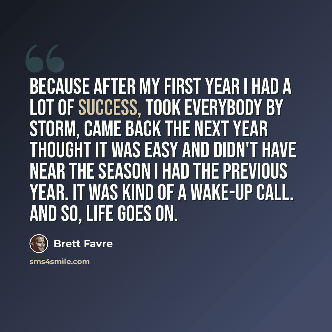 “Because after my first year I had a lot of success, took everybody by storm, came back the next year thought it was easy and didn't have near the season I had the previous year. It was kind of a wake-up call. And so, life goes on.” quote by Brett Favre