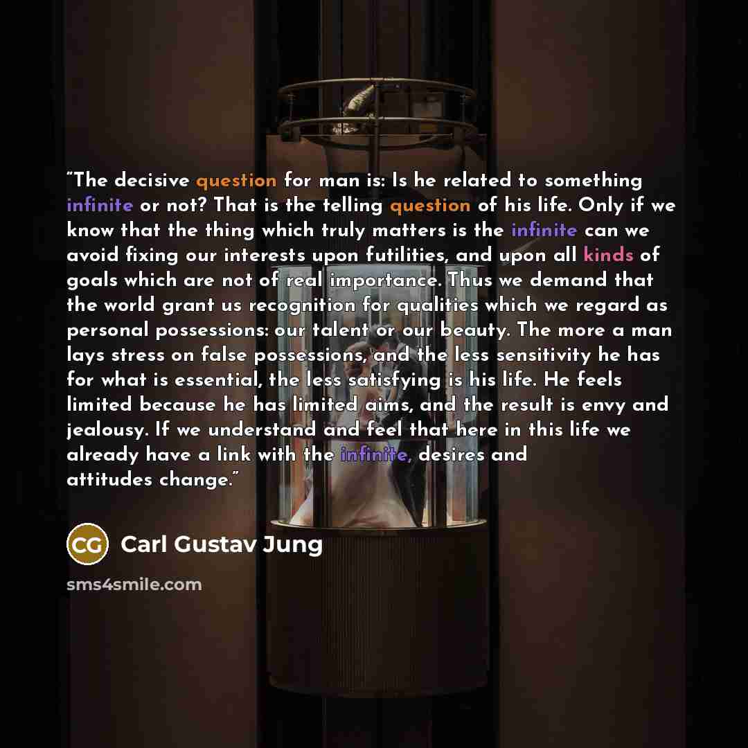 “The decisive question for man is: Is he related to something infinite or not? That is the telling question of his life. Only if we know that the thing which truly matters is the infinite can we avoid fixing our interests upon futilities, and upon all kinds of goals which are not of real…” quote by Carl Gustav Jung