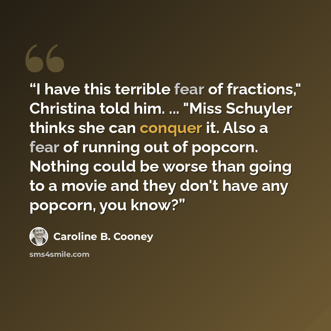 “I have this terrible fear of fractions," Christina told him. ... "Miss Schuyler thinks she can conquer it. Also a fear of running out of popcorn. Nothing could be worse than going to a movie and they don't have any popcorn, you know?” quote by Caroline B. Cooney