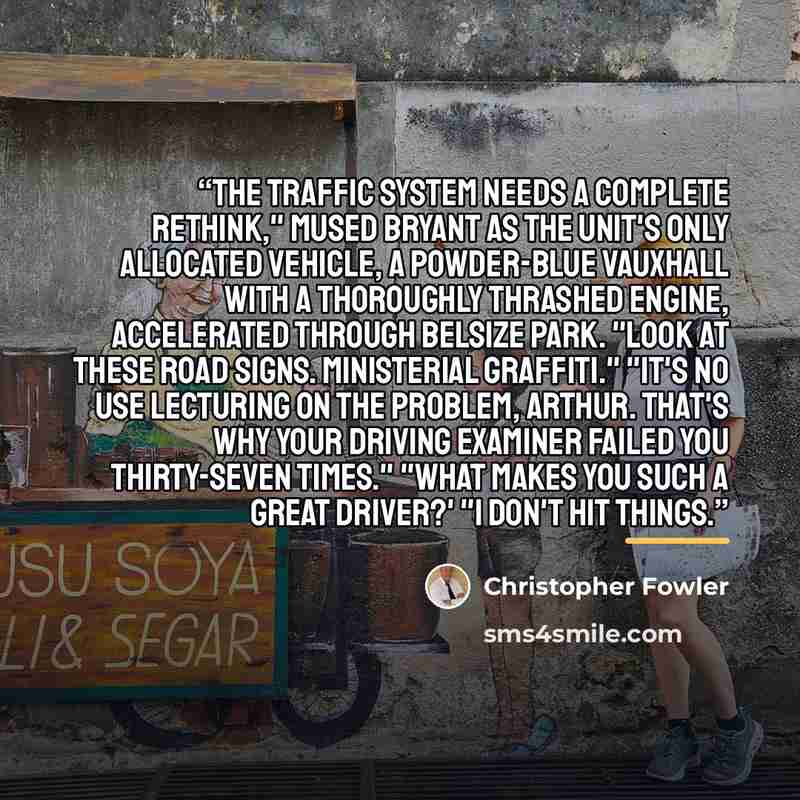 “The traffic system needs a complete rethink," mused Bryant as the unit's only allocated vehicle, a powder-blue Vauxhall with a thoroughly thrashed engine, accelerated through Belsize Park. "Look at these road signs. Ministerial graffiti." "It's no use lecturing on the problem, Arthur. That's why…” quote by Christopher Fowler