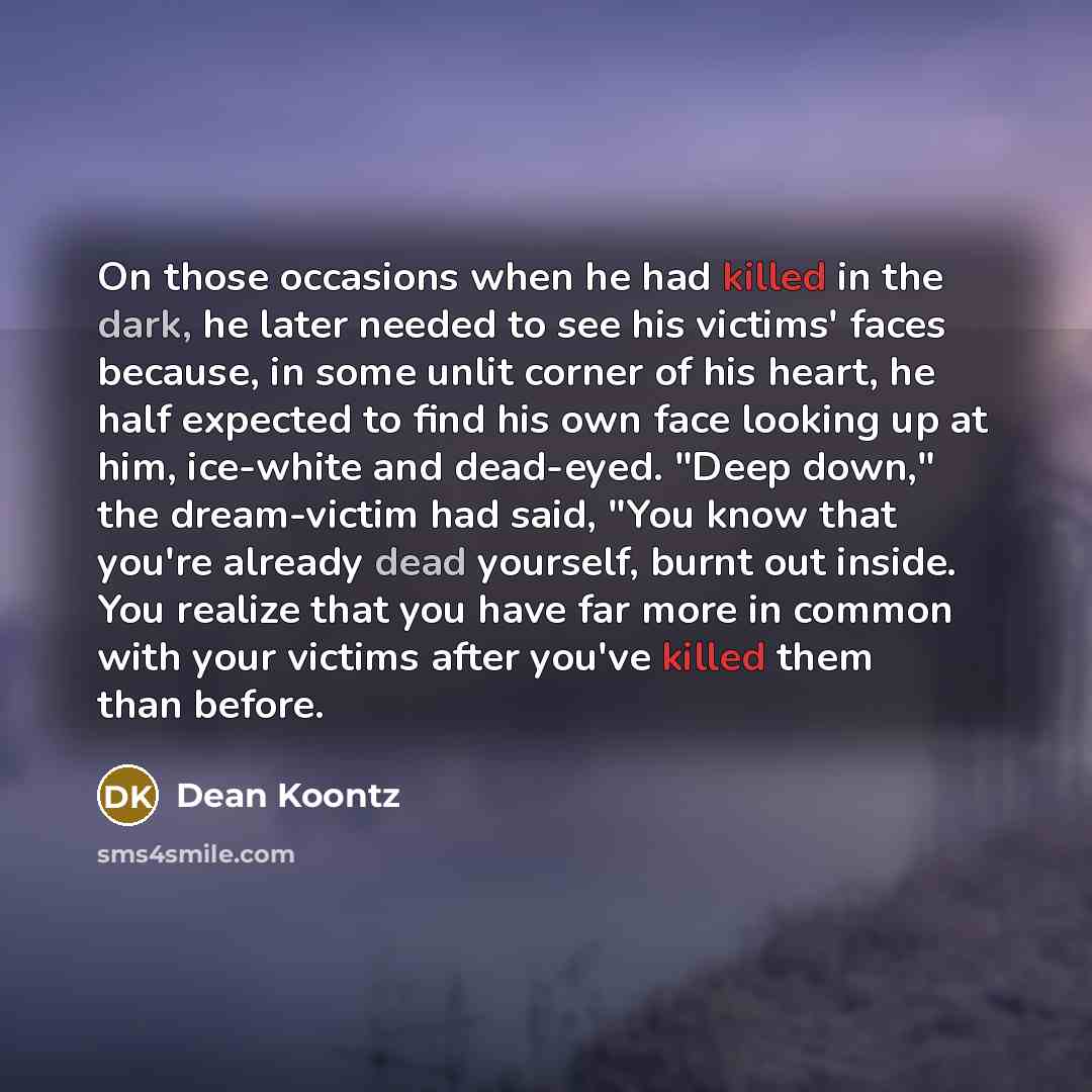 “On those occasions when he had killed in the dark, he later needed to see his victims' faces because, in some unlit corner of his heart, he half expected to find his own face looking up at him, ice-white and dead-eyed. "Deep down," the dream-victim had said, "You know that you're already dead…” quote by Dean Koontz