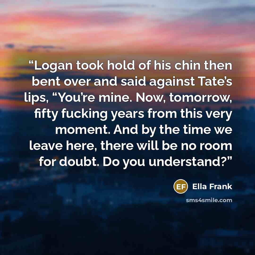 “Logan took hold of his chin then bent over and said against Tate’s lips, “You’re mine. Now, tomorrow, fifty fucking years from this very moment. And by the time we leave here, there will be no room for doubt. Do you understand?” quote by Ella Frank