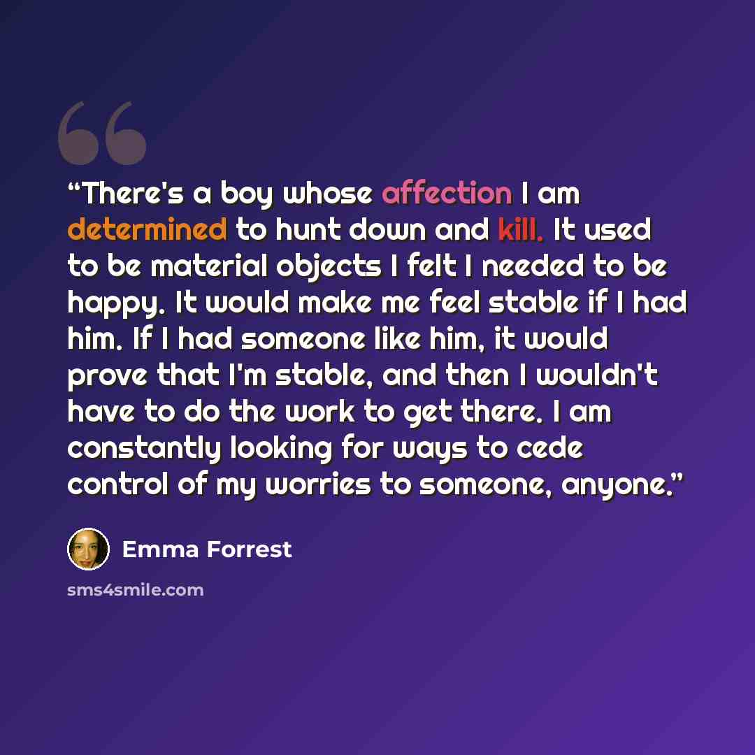“There's a boy whose affection I am determined to hunt down and kill. It used to be material objects I felt I needed to be happy. It would make me feel stable if I had him. If I had someone like him, it would prove that I'm stable, and then I wouldn't have to do the work to get there. I am…” quote by Emma Forrest