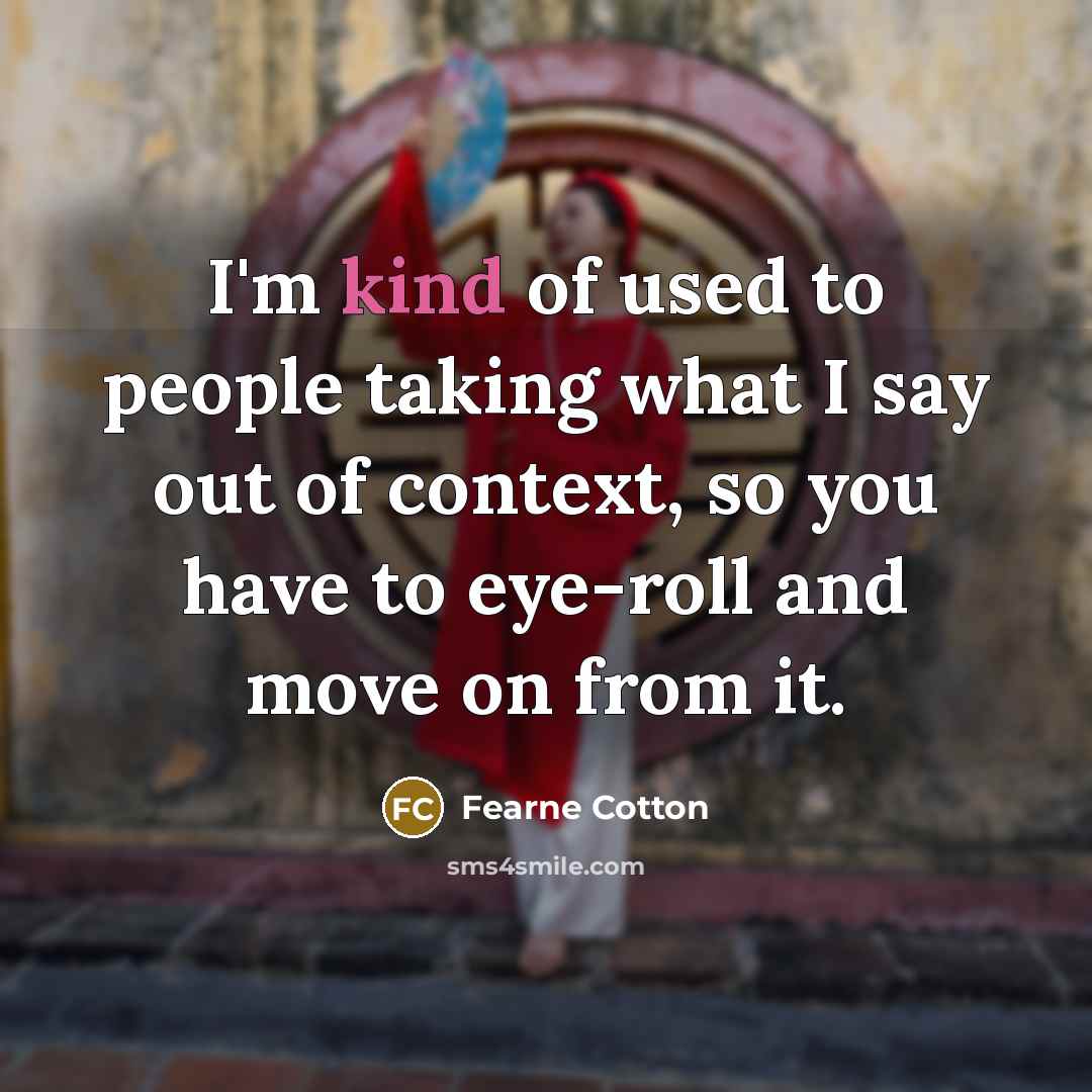 “I'm kind of used to people taking what I say out of context, so you have to eye-roll and move on from it.” quote by Fearne Cotton