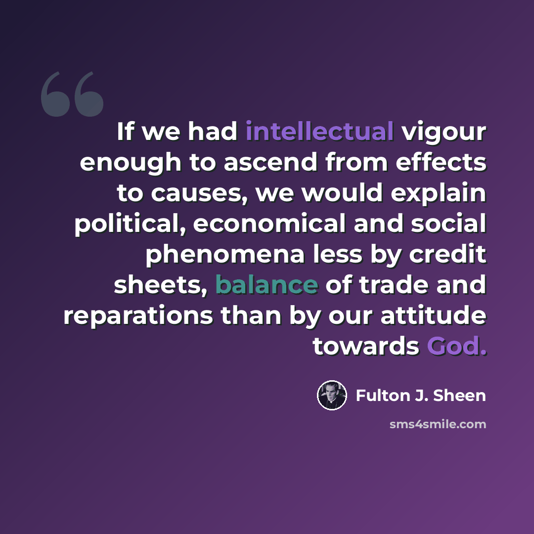 “If we had intellectual vigour enough to ascend from effects to causes, we would explain political, economical and social phenomena less by credit sheets, balance of trade and reparations than by our attitude towards God.” quote by Fulton J. Sheen