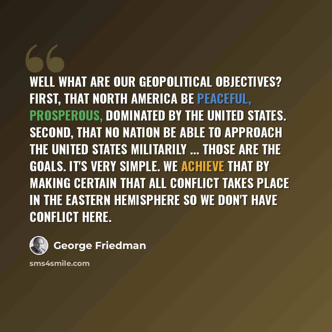 “Well what are our geopolitical objectives? First, that North America be peaceful, prosperous, dominated by the United States. Second, that no nation be able to approach the United States militarily ... Those are the goals. It's very simple. We achieve that by making certain that all conflict takes…” quote by George Friedman