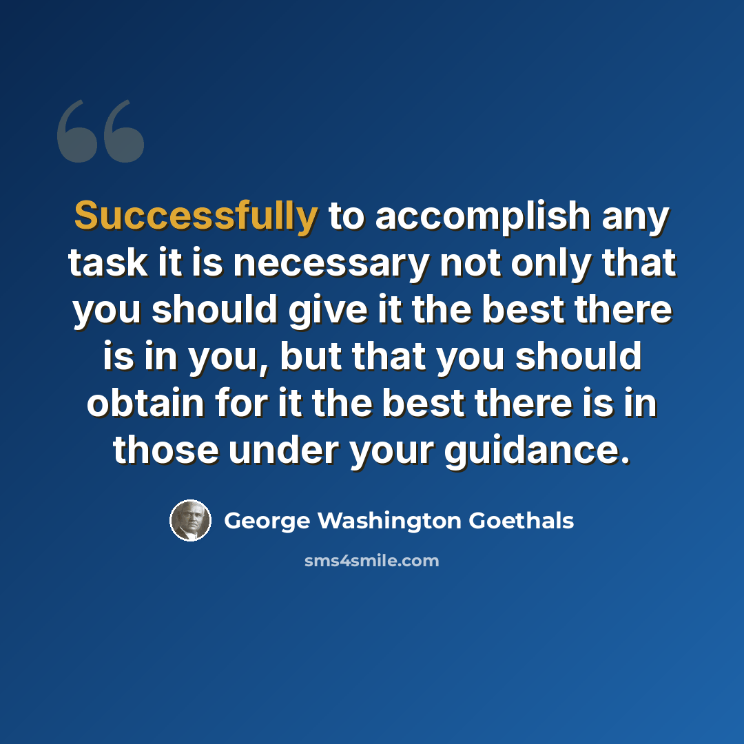 “Successfully to accomplish any task it is necessary not only that you should give it the best there is in you, but that you should obtain for it the best there is in those under your guidance.” quote by George Washington Goethals