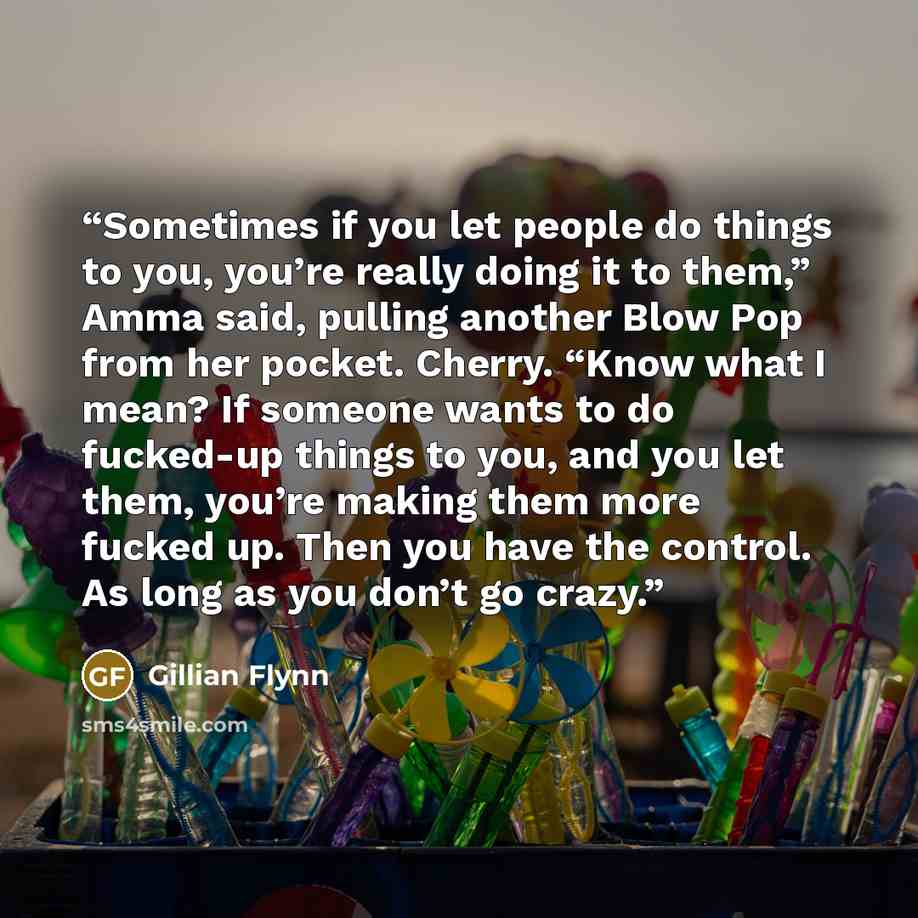“Sometimes if you let people do things to you, you’re really doing it to them,” Amma said, pulling another Blow Pop from her pocket. Cherry. “Know what I mean? If someone wants to do fucked-up things to you, and you let them, you’re making them more fucked up. Then you have the control. As long as…” quote by Gillian Flynn