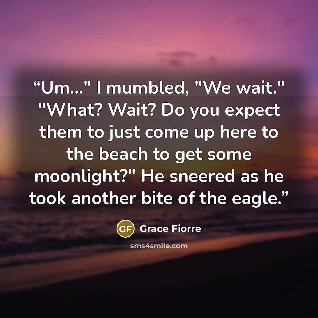 “Um..." I mumbled, "We wait." "What? Wait? Do you expect them to just come up here to the beach to get some moonlight?" He sneered as he took another bite of the eagle.” quote by Grace Fiorre