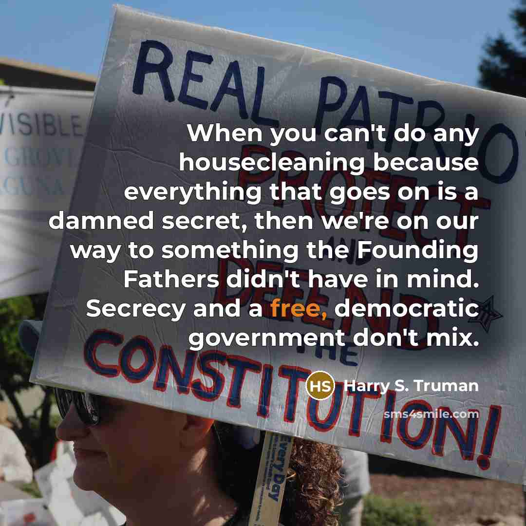 “When you can't do any housecleaning because everything that goes on is a damned secret, then we're on our way to something the Founding Fathers didn't have in mind. Secrecy and a free, democratic government don't mix.” quote by Harry S. Truman