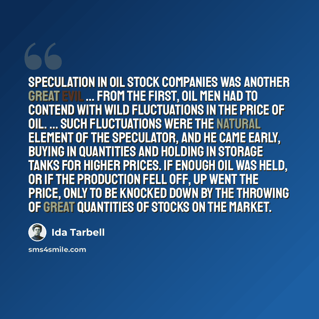 “Speculation in oil stock companies was another great evil ... From the first, oil men had to contend with wild fluctuations in the price of oil. ... Such fluctuations were the natural element of the speculator, and he came early, buying in quantities and holding in storage tanks for higher prices…” quote by Ida Tarbell