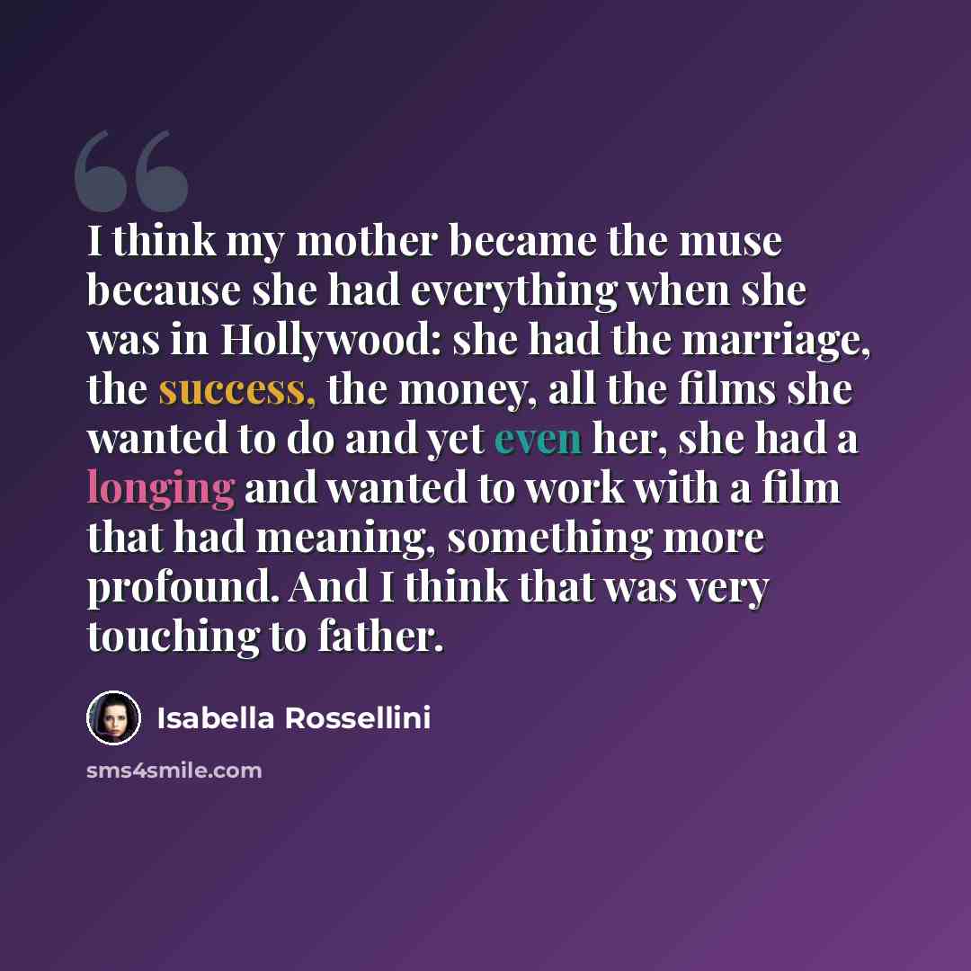 “I think my mother became the muse because she had everything when she was in Hollywood: she had the marriage, the success, the money, all the films she wanted to do and yet even her, she had a longing and wanted to work with a film that had meaning, something more profound. And I think that was…” quote by Isabella Rossellini
