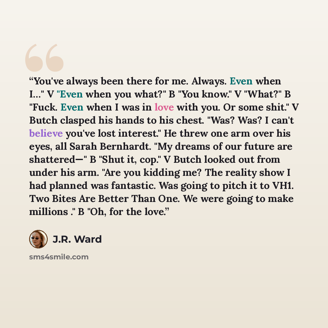 “You've always been there for me. Always. Even when I…" V "Even when you what?" B "You know." V "What?" B "Fuck. Even when I was in love with you. Or some shit." V Butch clasped his hands to his chest. "Was? Was? I can't believe you've lost interest." He threw one arm over his eyes, all Sarah…” quote by J.R. Ward