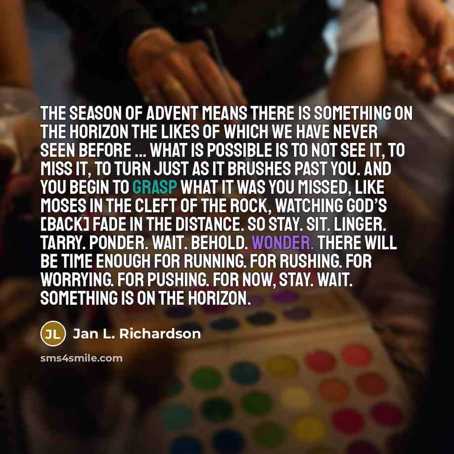 “The season of Advent means there is something on the horizon the likes of which we have never seen before ... What is possible is to not see it, to miss it, to turn just as it brushes past you. And you begin to grasp what it was you missed, like Moses in the cleft of the rock, watching God’s…” quote by Jan L. Richardson