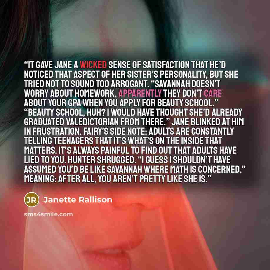 “It gave Jane a wicked sense of satisfaction that he’d noticed that aspect of her sister’s personality, but she tried not to sound too arrogant. “Savannah doesn’t worry about homework. Apparently they don’t care about your GPA when you apply for beauty school.” “Beauty school, huh? I would have…” quote by Janette Rallison