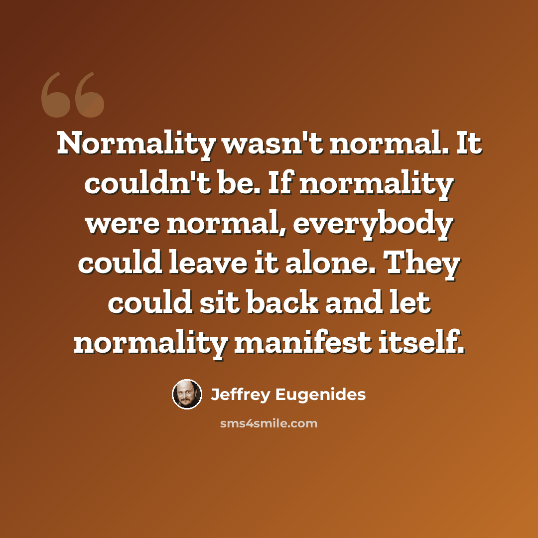 “Normality wasn't normal. It couldn't be. If normality were normal, everybody could leave it alone. They could sit back and let normality manifest itself.” quote by Jeffrey Eugenides